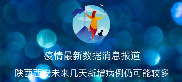 疫情最新数据消息报道 陕西西安未来几天新增病例仍可能较多